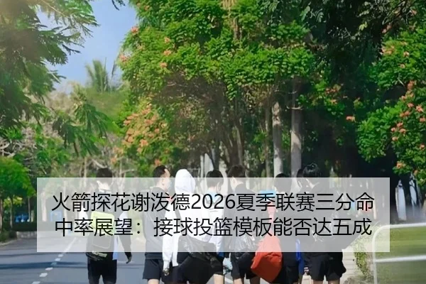 火箭探花谢泼德2026夏季联赛三分命中率展望：接球投篮模板能否达五成